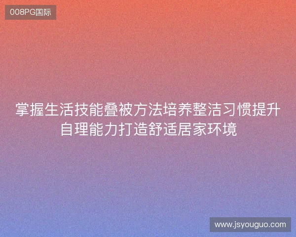 掌握生活技能叠被方法培养整洁习惯提升自理能力打造舒适居家环境 掌握生活技能叠被方法培养整洁习惯提升自理能力打造舒适居家环境