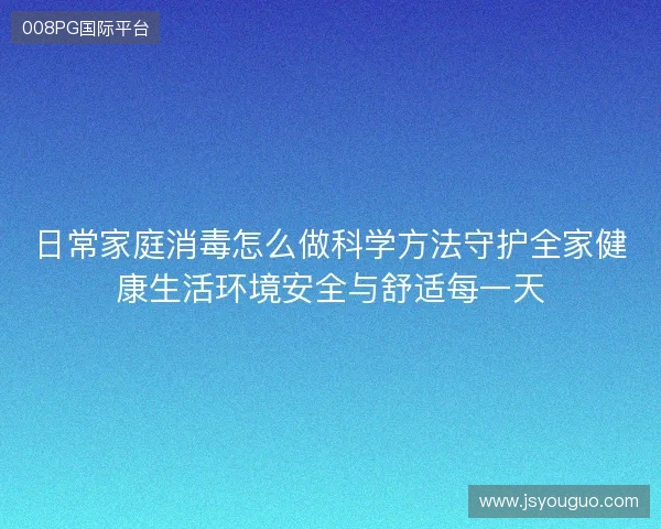 日常家庭消毒怎么做科学方法守护全家健康生活环境安全与舒适每一天 日常家庭消毒怎么做科学方法守护全家健康生活环境安全与舒适每一天