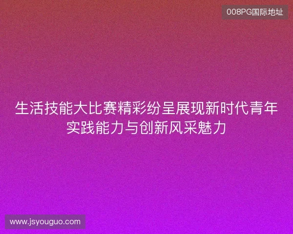 生活技能大比赛精彩纷呈展现新时代青年实践能力与创新风采魅力 生活技能大比赛精彩纷呈展现新时代青年实践能力与创新风采魅力